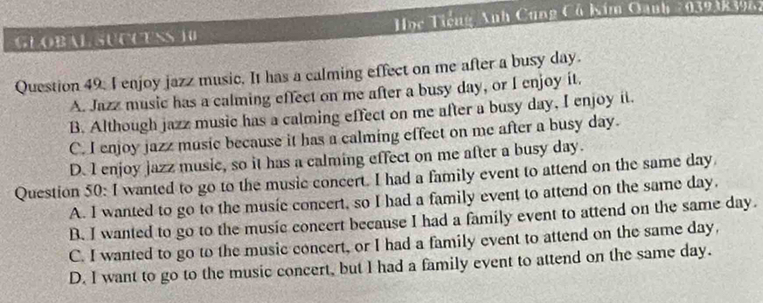 GLOBAL SUCCESS 10 Học Tiếng Anh Cung Có bim Qanh 2039383962
Question 49, I enjoy jazz music. It has a calming effect on me after a busy day.
A. Jazz music has a calming effect on me after a busy day, or I enjoy it.
B. Although jazz music has a calming effect on me after a busy day, I enjoy it.
C. I enjoy jazz music because it has a calming effect on me after a busy day.
D. I enjoy jazz music, so it has a calming effect on me after a busy day.
Question 50: I wanted to go to the music concert. I had a family event to attend on the same day
A. I wanted to go to the music concert, so I had a family event to attend on the same day.
B. I wanted to go to the music concert because I had a family event to attend on the same day.
C. I wanted to go to the music concert, or I had a family event to attend on the same day,
D. I want to go to the music concert, but I had a family event to attend on the same day.