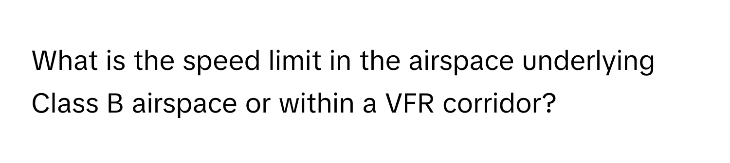 What is the speed limit in the airspace underlying Class B airspace or within a VFR corridor?