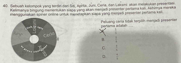 Sebuah kelompok yang terdiri dari Siti, Aprita, Juni, Ceria, dan Laksmi akan melakukan presentasi.
Kelimanya bingung menentukan siapa yang akan menjadi presenter pertama kali. Akhirnya mereka
menggunakan spiner online untuk menetapkan siapa yang menjadi presenter pertama kali.
Peluang ceria tidak terpilih menjadi presenter
Click spin pertama adalah ....
a
 1/5 
Ceria
B.
press ctricentt  2/5 
C.  3/5 
a
D.  4/5 