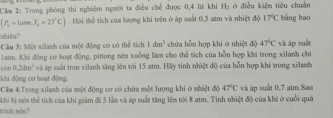 Trong phòng thí nghiệm người ta điều chế được 0,4 lít khí H_2 ở điều kiện tiêu chuẩn
(P_0=1atm, T_0=27°C). Hỏi thể tích của lượng khí trên ở áp suất 0,5 atm và nhiệt độ 17°C bằng bao 
nhiêu? 
Câu 3: Một xilanh của một động cơ có thể tích 1dm^3 chứa hỗn hợp khí ở nhiệt độ 47°C và áp suất
1atm. Khi động cơ hoạt động, pittong nén xuống làm cho thể tích của hỗn hợp khí trong xilanh chi 
còn 0, 2dm^3 và áp suất tron xilanh tăng lên tới 15 atm. Hãy tính nhiệt độ của hỗn hợp khí trong xilanh 
khi động cơ hoạt động. 
Câu 4.Trong xilanh của một động cơ có chứa một lượng khí ở nhiệt độ 47°C và áp suất 0,7 atm.Sau 
khi bị nén thể tích của khí giảm đi 5 lần và áp suất tăng lên tới 8 atm. Tính nhiệt độ của khí ở cuối quá 
trình nén?