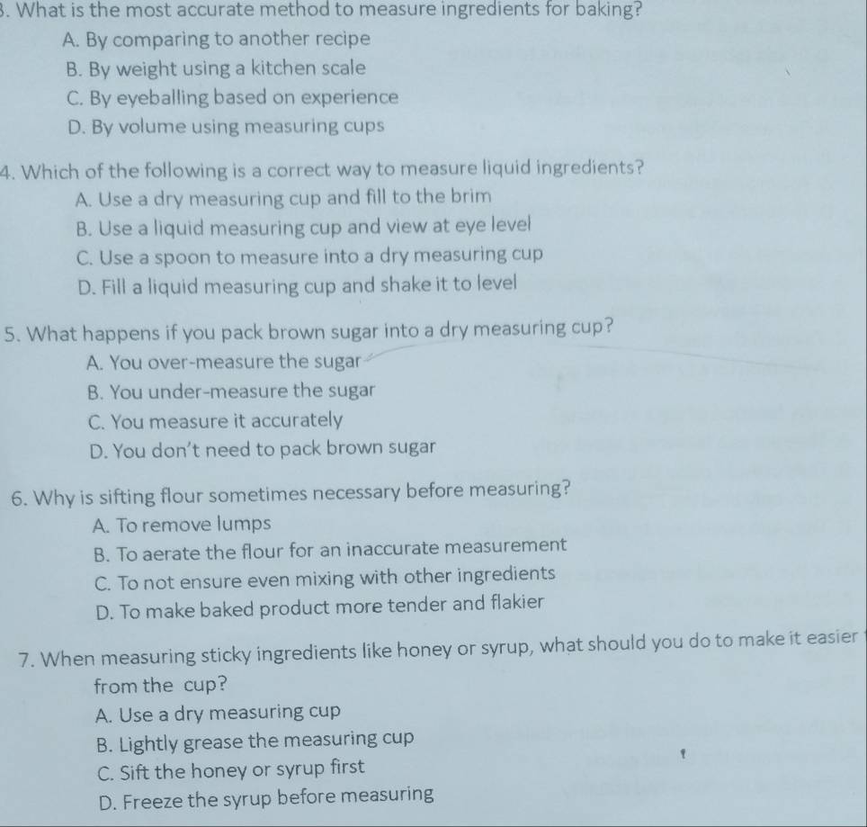 What is the most accurate method to measure ingredients for baking?
A. By comparing to another recipe
B. By weight using a kitchen scale
C. By eyeballing based on experience
D. By volume using measuring cups
4. Which of the following is a correct way to measure liquid ingredients?
A. Use a dry measuring cup and fill to the brim
B. Use a liquid measuring cup and view at eye level
C. Use a spoon to measure into a dry measuring cup
D. Fill a liquid measuring cup and shake it to level
5. What happens if you pack brown sugar into a dry measuring cup?
A. You over-measure the sugar
B. You under-measure the sugar
C. You measure it accurately
D. You don't need to pack brown sugar
6. Why is sifting flour sometimes necessary before measuring?
A. To remove lumps
B. To aerate the flour for an inaccurate measurement
C. To not ensure even mixing with other ingredients
D. To make baked product more tender and flakier
7. When measuring sticky ingredients like honey or syrup, what should you do to make it easier
from the cup?
A. Use a dry measuring cup
B. Lightly grease the measuring cup
C. Sift the honey or syrup first
D. Freeze the syrup before measuring