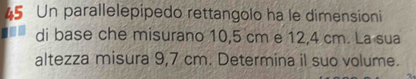 Un parallelepipedo rettangolo ha le dimensioni 
di base che misurano 10,5 cm e 12,4 cm. La sua 
altezza misura 9,7 cm. Determina il suo volume.