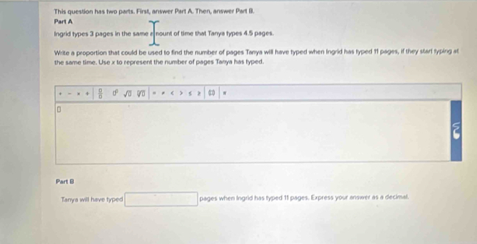 This question has two parts. First, answer Part A. Then, answer Part B. 
Part A 
Ingrid types 3 pages in the same a nount of time that Tanya types 4.5 pages. 
Write a proportion that could be used to find the number of pages Tanya will have typed when Ingrid has typed 11 pages, if they start typing at 
the same time. Use x to represent the number of pages Tanya has typed.
-x+| 0/0  d^0 sqrt(0) < ) s z  π
5 
Part B 
Tanya will have typed □ pages when Ingrid has typed 11 pages. Express your answer as a decimal.