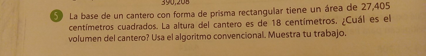 390,208
5) La base de un cantero con forma de prisma rectangular tiene un área de 27,405
centímetros cuadrados. La altura del cantero es de 18 centímetros. ¿Cuál es el 
volumen del cantero? Usa el algoritmo convencional. Muestra tu trabajo.