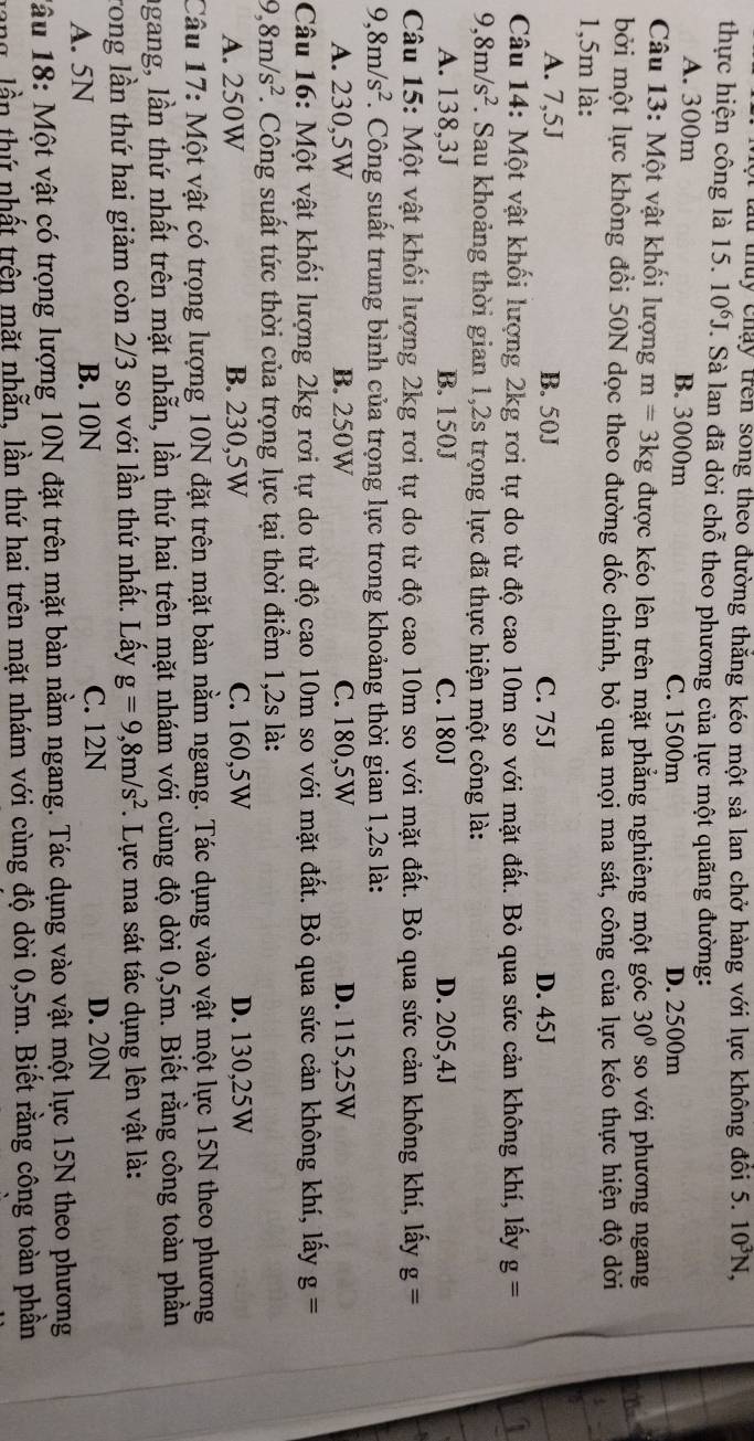 ộ lu thuy chạy trên song theo đường thắng kéo một sà lan chở hàng với lực không đôi 5.10^3N,
thực hiện công là 15. 10^6J. Sà lan đã dời chỗ theo phương của lực một quãng đường:
A. 300m B. 3000m C. 1500m D. 2500m
Câu 13: Một vật khối lượng m=3kg được kéo lên trên mặt phẳng nghiêng một góc 30° so với phương ngang
bởi một lực không đổi 50N dọc theo đường dốc chính, bỏ qua mọi ma sát, công của lực kéo thực hiện độ dời
1,5m là:
A. 7,5J B. 50J C. 75J D. 45J
Câu 14: Một vật khối lượng 2kg rơi tự do từ độ cao 10m so với mặt đất. Bỏ qua sức cản không khí, lấy g=
9,8m/s^2 F. Sau khoảng thời gian 1,2s trọng lực đã thực hiện một công là:
A. 138,3J B. 150J C. 180J D. 205,4J
Câu 15: Một vật khối lượng 2kg rơi tự do từ độ cao 10m so với mặt đất. Bỏ qua sức cản không khí, lấy g=
9,8m/s^2 7. Công suất trung bình của trọng lực trong khoảng thời gian 1,2s là:
A. 230,5W B. 250W C. 180,5W D. 115,25W
Câu 16: Một vật khối lượng 2kg rơi tự do từ độ cao 10m so với mặt đất. Bỏ qua sức cản không khí, lấy g=
9,8m/s^2. Công suất tức thời của trọng lực tại thời điểm 1,2s là:
A. 250W B. 230,5W C. 160,5W D. 130,25W
Câu 17: Một vật có trọng lượng 10N đặt trên mặt bàn nằm ngang. Tác dụng vào vật một lực 15N theo phương
ngang, lần thứ nhất trên mặt nhẫn, lần thứ hai trên mặt nhám với cùng độ dời 0,5m. Biết rằng công toàn phần
rong lần thứ hai giảm còn 2/3 so với lần thứ nhất. Lấy g=9,8m/s^2. Lực ma sát tác dụng lên vật là:
A. 5N B. 10N C. 12N D. 20N
lậu 18: Một vật có trọng lượng 10N đặt trên mặt bàn nằm ngang. Tác dụng vào vật một lực 15N theo phương
gang, lần thứ nhất trên mặt nhẫn, lần thứ hai trên mặt nhám với cùng độ dời 0,5m. Biết rằng công toàn phần