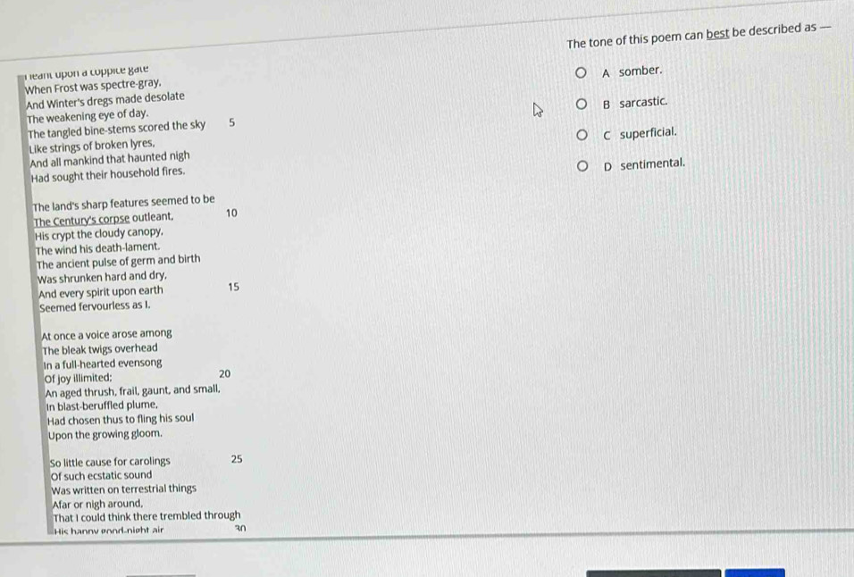 heant upon a coppicé gate The tone of this poem can best be described as --
When Frost was spectre-gray.
And Winter's dregs made desolate A somber.
The weakening eye of day.
The tangled bine-stems scored the sky 5 B sarcastic.
Like strings of broken lyres.
And all mankind that haunted nigh C superficial.
Had sought their household fires.
D sentimental.
The land's sharp features seemed to be
The Century's corpse outleant. 10
His crypt the cloudy canopy.
The wind his death-lament.
The ancient pulse of germ and birth
Was shrunken hard and dry.
And every spirit upon earth 15
Seemed fervourless as I.
At once a voice arose among
The bleak twigs overhead
In a full-hearted evensong
Of joy illimited: 20
An aged thrush, frail, gaunt, and small,
In blast-beruffled plume,
Had chosen thus to fling his soul
Upon the growing gloom.
So little cause for carolings 25
Of such ecstatic sound
Was written on terrestrial things
Afar or nigh around,
That I could think there trembled through
His hanny øond-night air 3n
