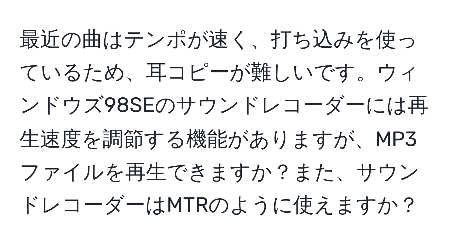 最近の曲はテンポが速く、打ち込みを使っているため、耳コピーが難しいです。ウィンドウズ98SEのサウンドレコーダーには再生速度を調節する機能がありますが、MP3ファイルを再生できますか？また、サウンドレコーダーはMTRのように使えますか？