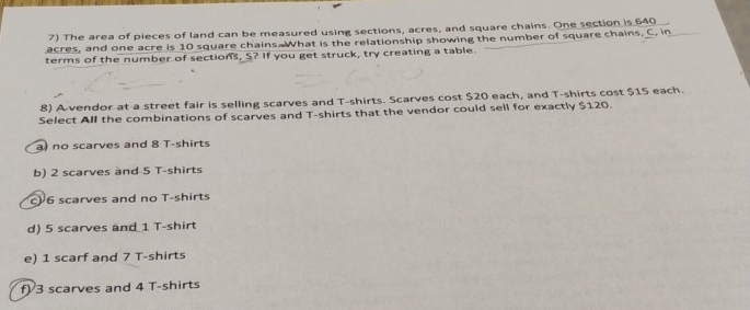 The area of pieces of land can be measured using sections, acres, and square chains. One section is 640
acres, and one acre is 10 square chains What is the relationship showing the number of square chains, C, in_
terms of the number of sections, S? If you get struck, try creating a table.
8) A vendor at a street fair is selling scarves and T-shirts. Scarves cost $20 each, and T-shirts cost $15 each.
Select All the combinations of scarves and T-shirts that the vendor could sell for exactly $120.
a) no scarves and 8 T-shirts
b) 2 scarves and 5 T-shirts
c) 6 scarves and no T-shirts
d) 5 scarves and 1 T-shirt
e) 1 scarf and 7 T-shirts
f) 3 scarves and 4 T-shirts