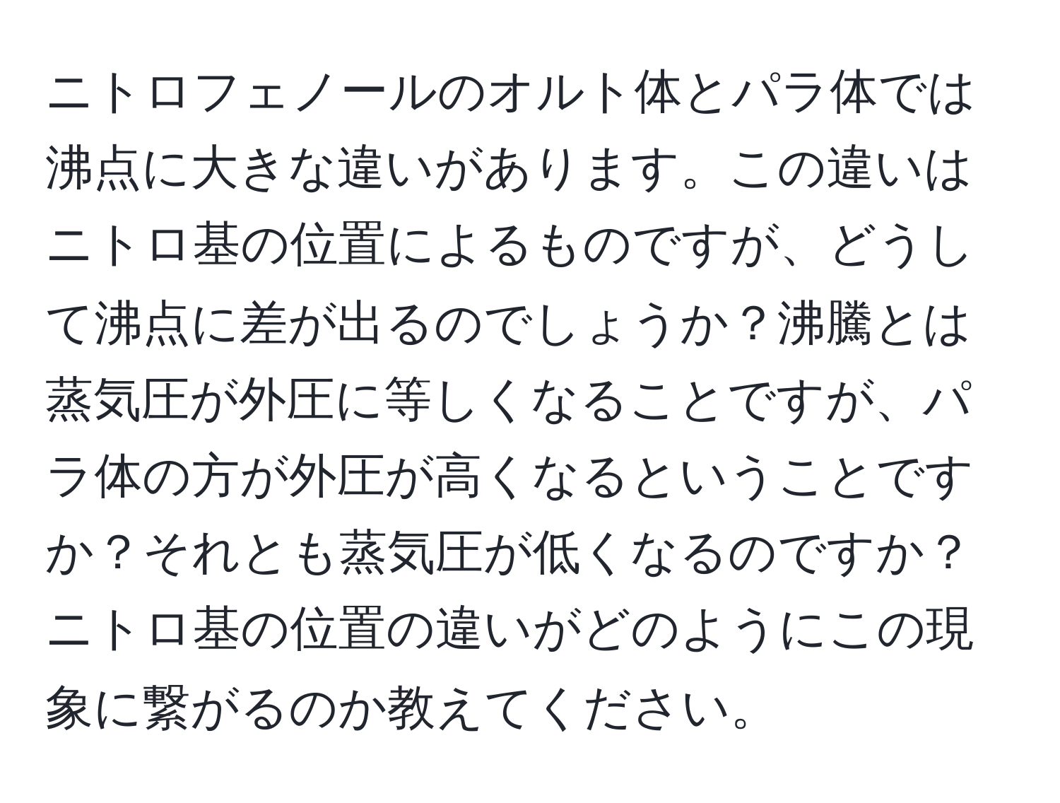 ニトロフェノールのオルト体とパラ体では沸点に大きな違いがあります。この違いはニトロ基の位置によるものですが、どうして沸点に差が出るのでしょうか？沸騰とは蒸気圧が外圧に等しくなることですが、パラ体の方が外圧が高くなるということですか？それとも蒸気圧が低くなるのですか？ニトロ基の位置の違いがどのようにこの現象に繋がるのか教えてください。