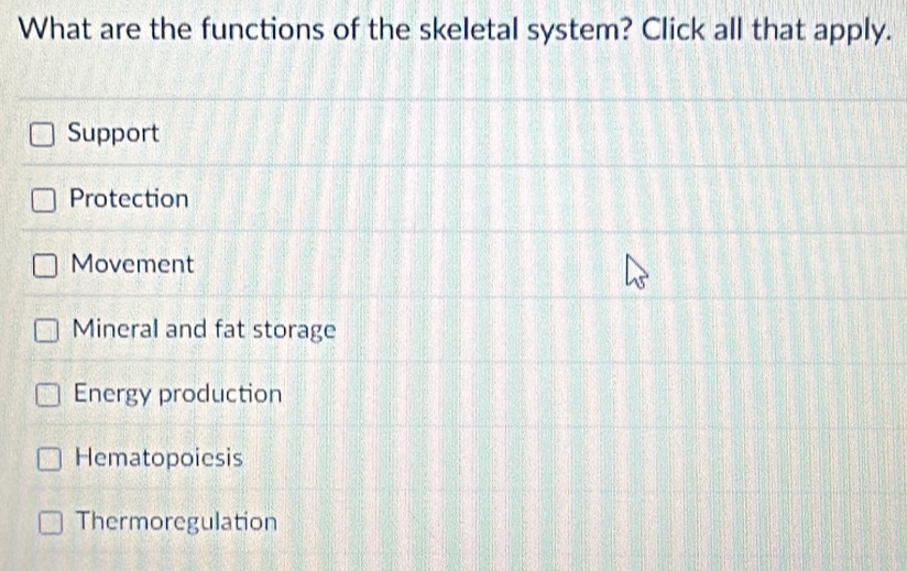 What are the functions of the skeletal system? Click all that apply.
Support
Protection
Movement
Mineral and fat storage
Energy production
Hematopoiesis
Thermoregulation