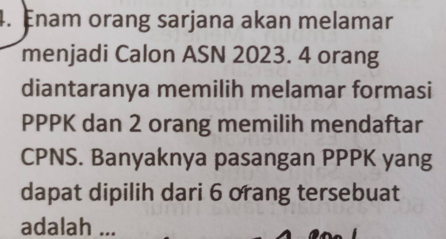 Enam orang sarjana akan melamar 
menjadi Calon ASN 2023. 4 orang 
diantaranya memilih melamar formasi 
PPPK dan 2 orang memilih mendaftar 
CPNS. Banyaknya pasangan PPPK yang 
dapat dipilih dari 6 orang tersebuat 
adalah ...