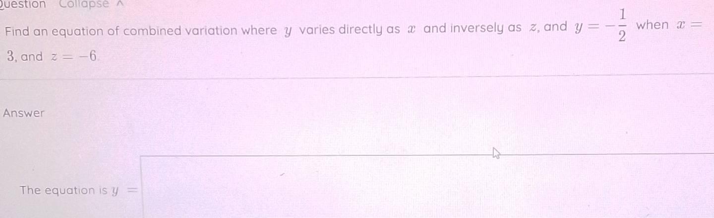 uestion Collapse^(Find an equation of combined variation where y varies directly as x and inversely as z, and y=-frac 1)2 when x=
3, and z=-6. 
Answer 
The equation is y=□