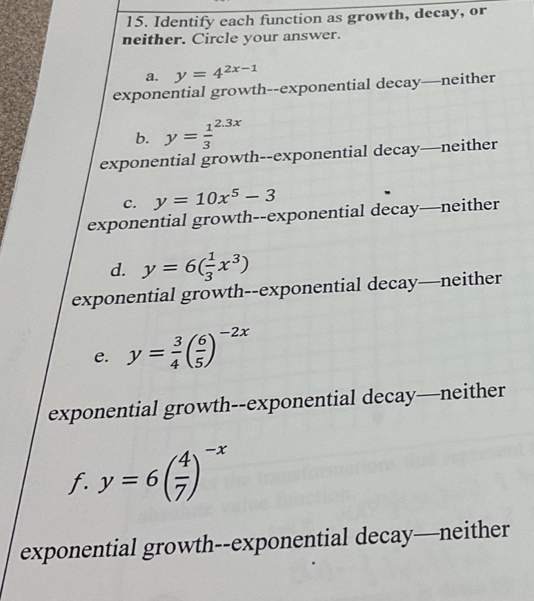 Identify each function as growth, decay, or
neither. Circle your answer.
a. y=4^(2x-1)
exponential growth--exponential decay—neither
b. y=frac 13^((2.3x)
exponential growth--exponential decay—neither
C. y=10x^5)-3
exponential growth--exponential decay—neither
d. y=6( 1/3 x^3)
exponential growth--exponential decay—neither
e. y= 3/4 ( 6/5 )^-2x
exponential growth--exponential decay—neither
f. y=6( 4/7 )^-x
exponential growth--exponential decay—neither