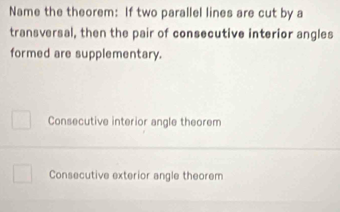 Name the theorem: If two parallel lines are cut by a
transversal, then the pair of consecutive interior angles
formed are supplementary.
Consecutive interior angle theorem
Consecutive exterior angle theorem