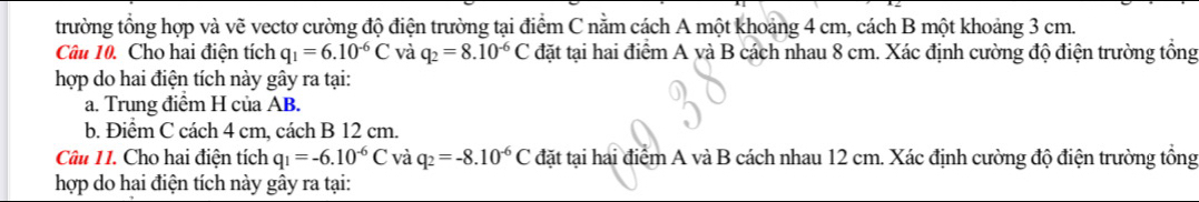 trường tổng hợp và vẽ vectơ cường độ điện trường tại điểm C nằm cách A một khoảng 4 cm, cách B một khoảng 3 cm. 
Câu 10. Cho hai điện tích q_1=6.10^(-6)C và q_2=8.10^(-6)C đặt tại hai điểm A và B cách nhau 8 cm. Xác định cường độ điện trường tổng 
hợp do hai điện tích này gây ra tại: 
a. Trung điểm H của AB. 
b. Điểm C cách 4 cm, cách B 12 cm. 
Câu 11. Cho hai điện tích q_1=-6.10^(-6)C và q_2=-8.10^(-6)C đặt tại hai điểm A và B cách nhau 12 cm. Xác định cường độ điện trường tổng 
hợp do hai điện tích này gây ra tại: