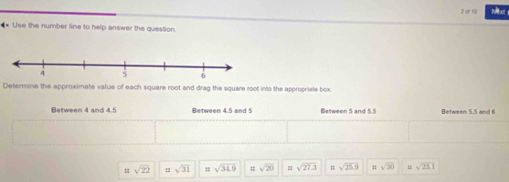 of 10 Next
** Use the number line to help answer the question.
Determine the approximate value of each square root and drag the square root into the appropriate box.
Between 4 and 4.5 Between 4.5 and 5 Between 5 and 5.5 Between 5.5 and 6
=sqrt(22) : sqrt(31) : sqrt(34.9) :: sqrt(20) = sqrt(27.3) = sqrt(25.9) sqrt(30) sqrt(23.1)