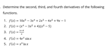 Determine the second, third, and fourth derivatives of the following 
functions. 
1. f(x)=10x^5-3x^4+2x^3-4x^2+9x-1
2. f(x)=(x^4-3x^2+4)(x^2-5)
3. f(x)= (x-4)/x 
4. f(x)=4e^xsin x
5. f(x)=x^5ln x