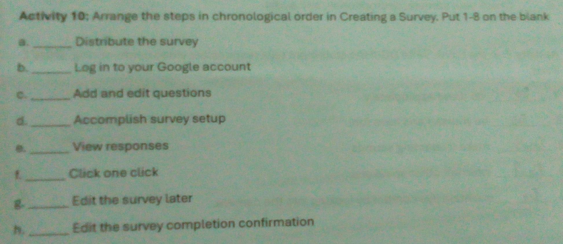 Activity 10; Arrange the steps in chronological order in Creating a Survey. Put 1-8 on the blank 
a._ Distribute the survey 
b. _Log in to your Google account 
C. _Add and edit questions 
d. _Accomplish survey setup 
_View responses 
_Click one click 
_B 
Edit the survey later 
n._ Edit the survey completion confirmation