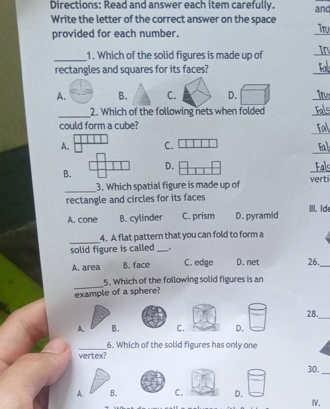 Directions: Read and answer each item carefully. and
Write the letter of the correct answer on the space
provided for each number.
Tru
_1. Which of the solid figures is made up of

rectangles and squares for its faces?
A. B. C. D.
_
_2. Which of the following nets when folded
_
_
could form a cube?
_
C.
_
D.
verti
_3. Which spatial figure is made up of
rectangle and circles for its faces
ⅢI. Ide
A. cone B. cylinder C. prism D. pyramid
_
4. A flat pattern that you can fold to form a
solid figure is called _.
A. area B. face C. edge D. net 26._
_
5. Which of the following solid figures is an
example of a sphere?
28._
A. B.C. D.
_6. Which of the solid figures has only one
vertex?
30._
A. B.C. D.
IV.