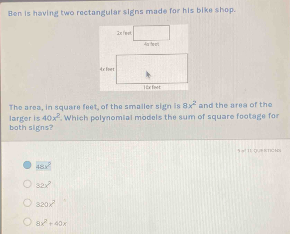 Ben is having two rectangular signs made for his bike shop.
2x feet
The area, in square feet, of the smaller sign is 8x^2 and the area of the
larger is 40x^2. Which polynomial models the sum of square footage for
both signs?
5 of 11 QUESTIONS
48x^2
32x^2
320x^2
8x^2+40x