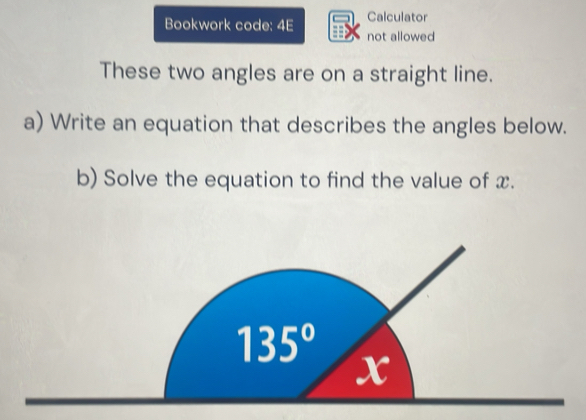 Calculator
Bookwork code: 4E not allowed
These two angles are on a straight line.
a) Write an equation that describes the angles below.
b) Solve the equation to find the value of x.