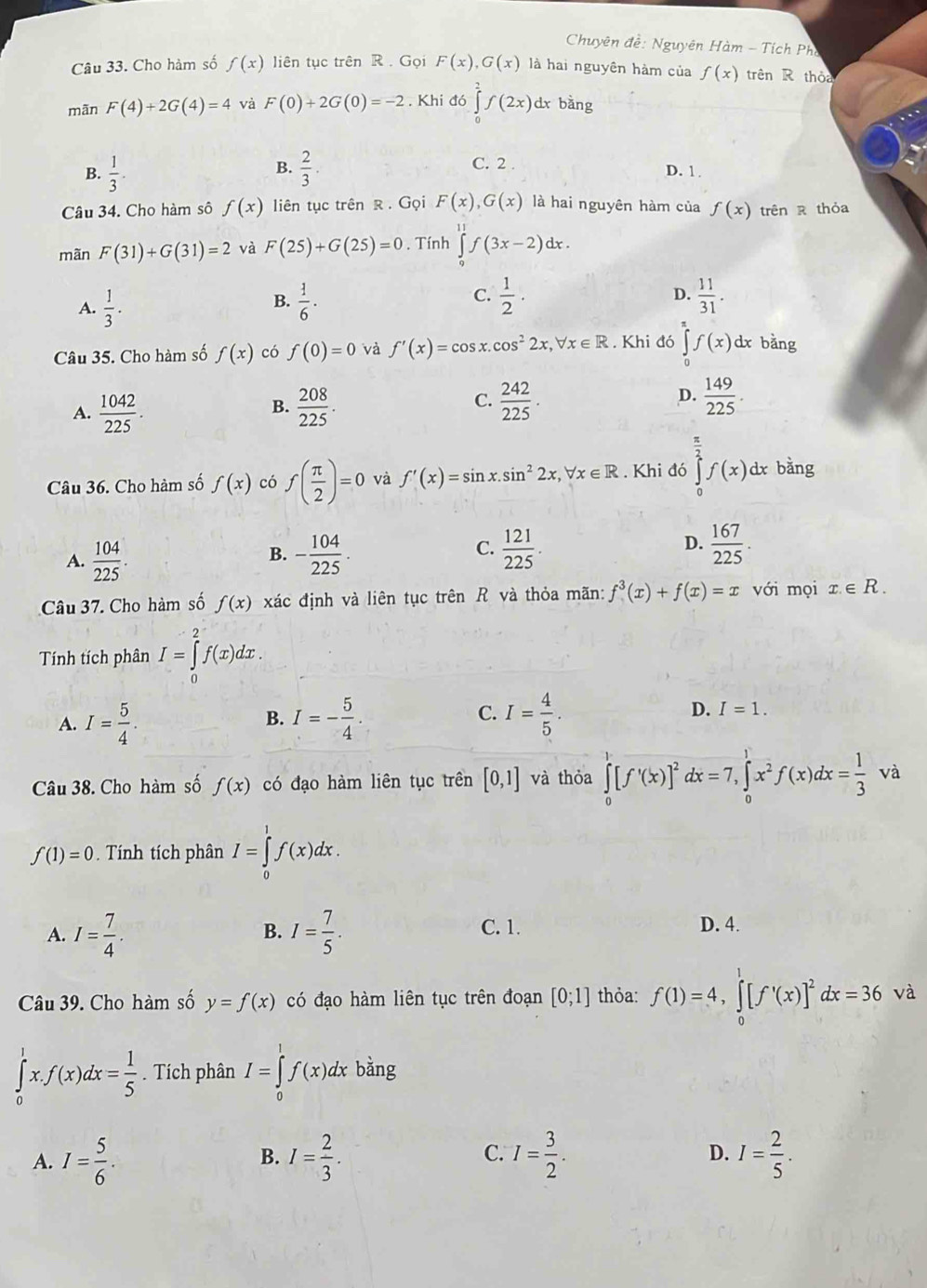 Chuyên đề: Nguyên Hàm - Tích Pho
Câu 33. Cho hàm số f(x) liên tục trên R  . Gọi F(x),G(x) là hai nguyên hàm của f(x) trên R thỏa
mān F(4)+2G(4)=4 và F(0)+2G(0)=-2. Khi đó ∈tlimits _0^(2f(2x) dx bàng
B.
C. 2 .
B. frac 1)3.  2/3 . D. 1.
Câu 34. Cho hàm sô f(x) liên tục trên R . Gọi F(x),G(x) là hai nguyên hàm của f(x) trên R thỏa
mãn F(31)+G(31)=2 và F(25)+G(25)=0. Tính ∈tlimits _0^((11)f(3x-2)dx.
C.
A. frac 1)3.  1/6 ·  1/2 · D.  11/31 .
B.
Câu 35. Cho hàm số f(x) có f(0)=0 và f'(x)=cos x.cos^22x,forall x∈ R. Khi đó ∈tlimits _0^(2f(x) dx bàng
C.
A. frac 1042)225.  208/225 .  242/225 .  149/225 .
B.
D.
Câu 36. Cho hàm số f(x) có f( π /2 )=0 và f'(x)=sin x.sin^22x,forall x∈ R. Khi đó ∈tlimits _0^((frac π)2)f(x)d dx bằng
D.
A.  104/225 . - 104/225 .  121/225 .  167/225 .
B.
C.
Câu 37. Cho hàm số f(x) xác định và liên tục trên R và thỏa mãn: f^3(x)+f(x)=x với mọi x.∈ R.
Tính tích phân I=∈tlimits _0^(2f(x)dx.
A. I=frac 5)4. I=- 5/4 . I= 4/5 . I=1.
B.
C.
D.
Câu 38. Cho hàm số f(x) có đạo hàm liên tục trên [0,1] và thỏa ∈tlimits _0^(1[f'(x)]^2) dx=7,∈tlimits _0^(1x^2)f(x)dx= 1/3 va
f(1)=0. Tính tích phân I=∈tlimits _0^(1f(x)dx.
A. I=frac 7)4. I= 7/5 . C. 1. D. 4.
B.
Câu 39. Cho hàm số y=f(x) có đạo hàm liên tục trên đoạn [0;1] thỏa: f(1)=4,∈tlimits _0^(1[f'(x)]^2)dx=36va
∈tlimits _0^(1x.f(x)dx=frac 1)5. Tích phân I=∈tlimits _0^(1f(x)dx bằng
A. I=frac 5)6. I= 2/3 . I= 3/2 . D. I= 2/5 .
B.
C.