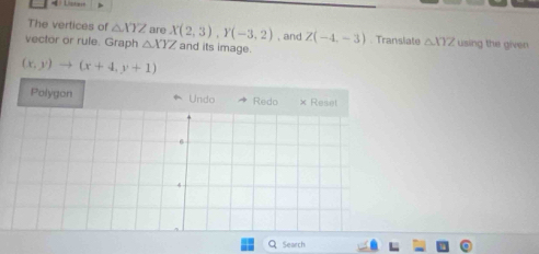 The vertices of △ XYZ are X(2,3), Y(-3,2) , and Z(-4,-3). Translate △ XYZ using the given 
vector or rule. Graph △ XYZ and its image.
(x,y)to (x+4,y+1)
Polygon * Undo 
Search