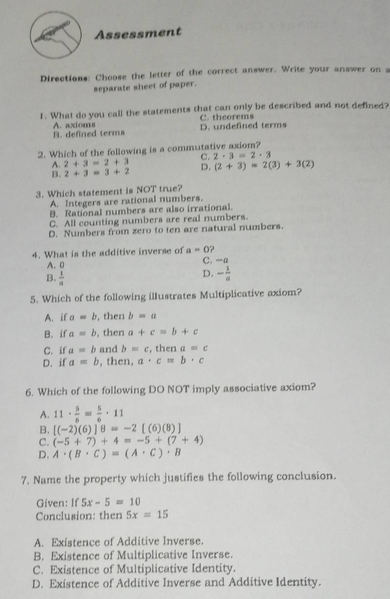 Assessment
Directions: Choose the letter of the correct answer. Write your answer on a
separate sheet of paper.
1. What do you call the statements that can only be described and not defined?
A. axdoms C. theorems
B. defined terms D. undefined terms
2. Which of the following is a commutative axiom?
C. 2· 3=2· 3
A. 2+3=2+3 (2+3)=2(3)+3(2)
B. 2+3=3+2
D.
3. Which statement is NOT true?
A. Integers are rational numbers.
B. Rational numbers are also irrational.
C. All counting numbers are real numbers.
D. Numbers from zero to ten are natural numbers.
4. What is the additive inverse of a=0 ?
A. 0 C. -a
B.  1/a 
D. - 1/a 
5. Which of the following illustrates Multiplicative axiom?
A. if a=b , then b=a
B. if a=b , then a+c=b+c
C. if a=b and b=c , then a=c
D. if a=b , then, a· c=b· c
6. Which of the following DO NOT imply associative axiom?
A. 11·  5/6 = 5/6 · 11
B. [(-2)(6)]8=-2[(6)(8)]
C. (-5+7)+4=5+(7+4)
D. A· (B· C)=(A· C)· B
7. Name the property which justifies the following conclusion.
Given: If 5x-5=10
Conclusion: then 5x=15
A. Existence of Additive Inverse.
B. Existence of Multiplicative Inverse.
C. Existence of Multiplicative Identity.
D. Existence of Additive Inverse and Additive Identity.