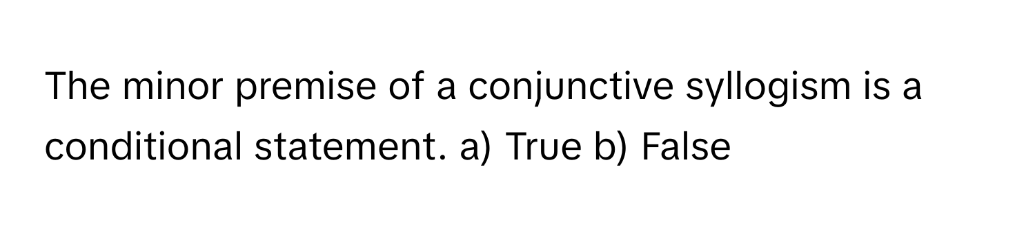 The minor premise of a conjunctive syllogism is a conditional statement.  a) True b) False