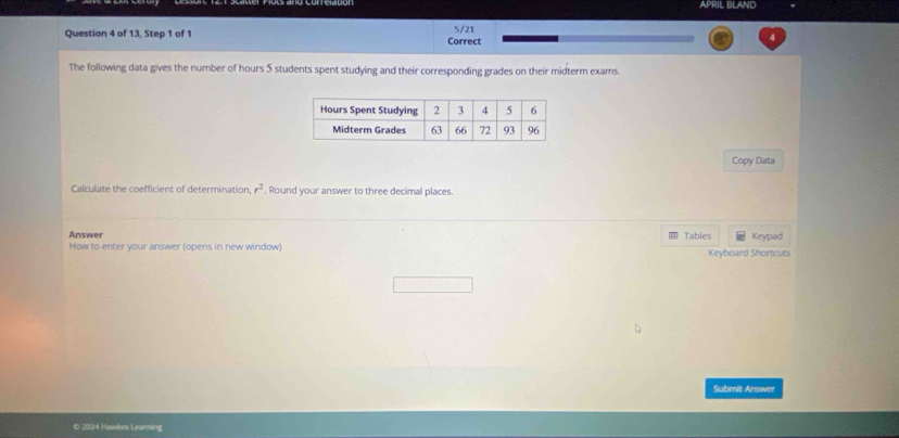 APRIL BLAND 
5/21 
Question 4 of 13, Step 1 of 1 Correct 
4 
The following data gives the number of hours 5 students spent studying and their corresponding grades on their midterm exams. 
Copy Data 
Calculate the coefficient of determination r^2. Round your answer to three decimal places. 
Answer Tables Keypad 
How to enter your answer (opens in new window) Keyboard Shortcuts 
Submit Answer 
© 2024 Hawkes Learning