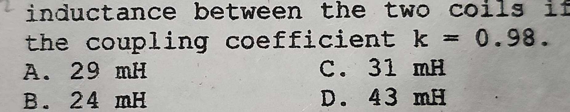 inductance between the two coils if
the coupling coefficient k=0.98.
A. 29 mH C. 31 mH
B. 24 mH D. 43 mH