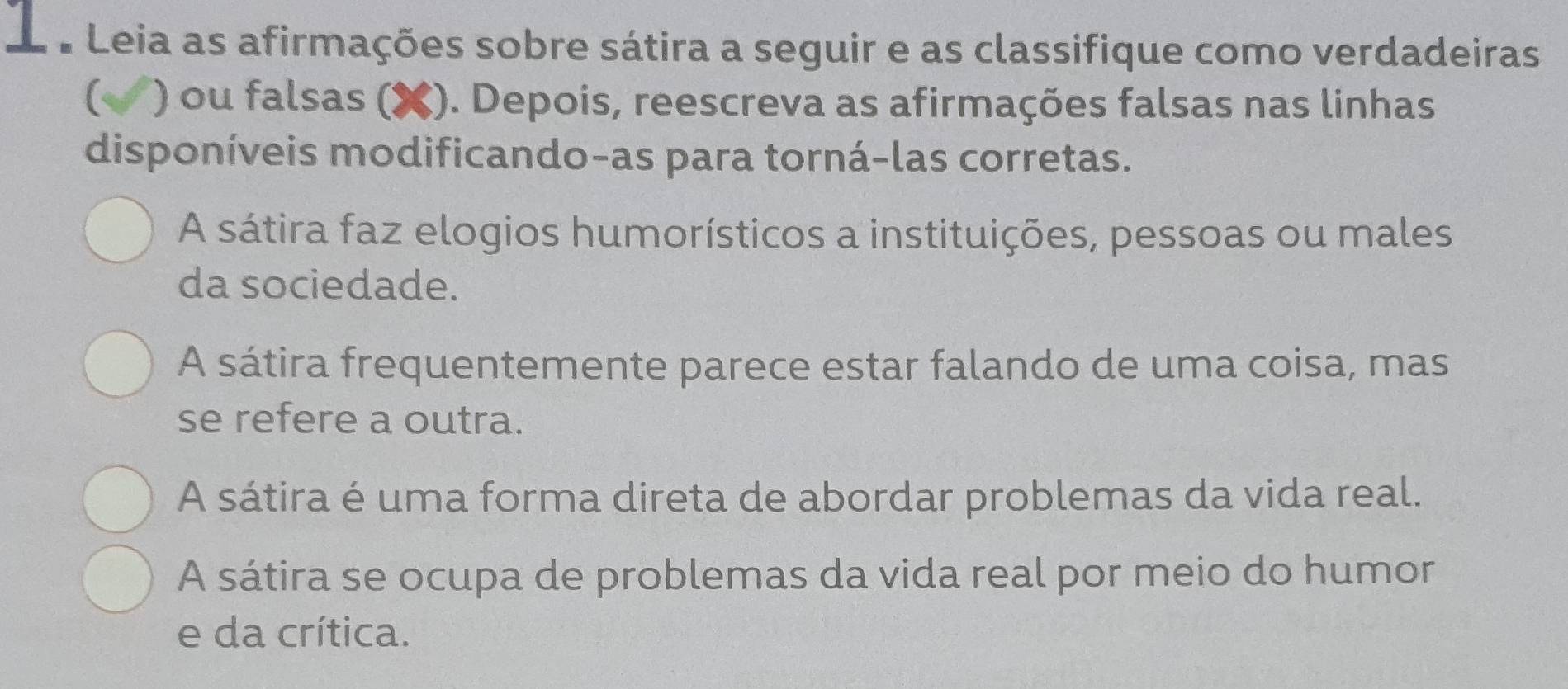 Leia as afirmações sobre sátira a seguir e as classifique como verdadeiras
) ou falsas (✘). Depois, reescreva as afirmações falsas nas linhas
disponíveis modificando-as para torná-las corretas.
A sátira faz elogios humorísticos a instituições, pessoas ou males
da sociedade.
A sátira frequentemente parece estar falando de uma coisa, mas
se refere a outra.
A sátira é uma forma direta de abordar problemas da vida real.
A sátira se ocupa de problemas da vida real por meio do humor
e da crítica.