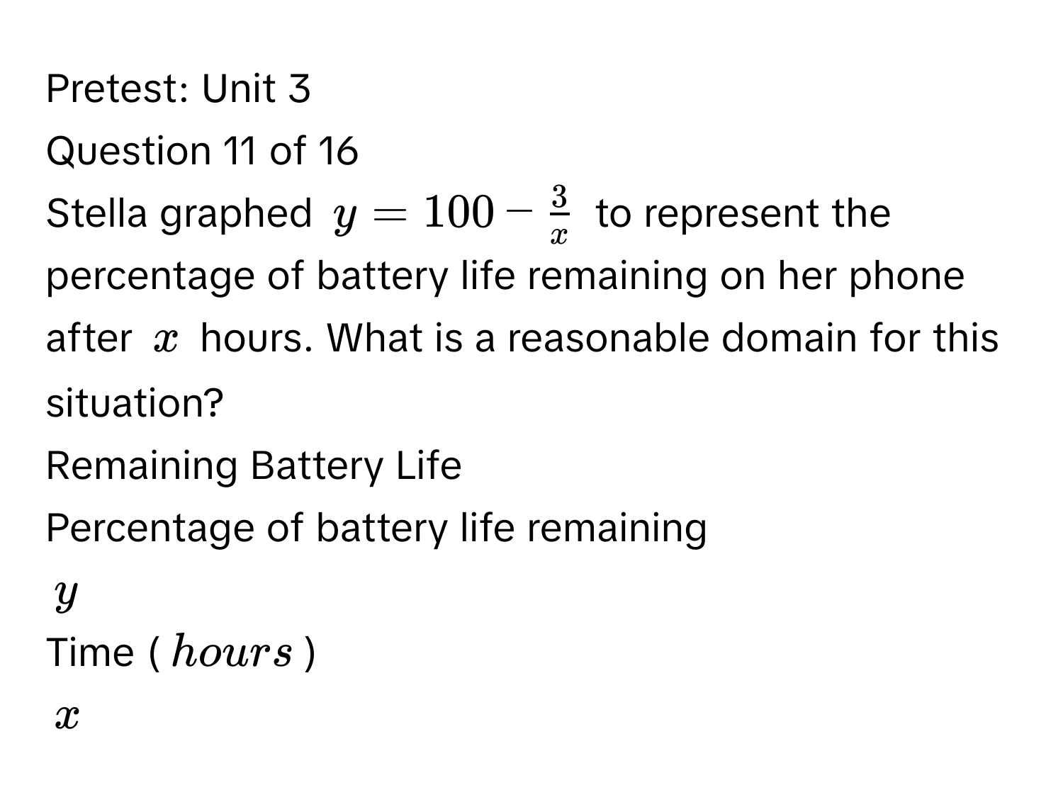 Pretest: Unit 3 
Question 11 of 16 
Stella graphed $y=100- 3/x $ to represent the percentage of battery life remaining on her phone after $x$ hours. What is a reasonable domain for this situation? 
Remaining Battery Life 
Percentage of battery life remaining
$y$
Time (hours)
$x$