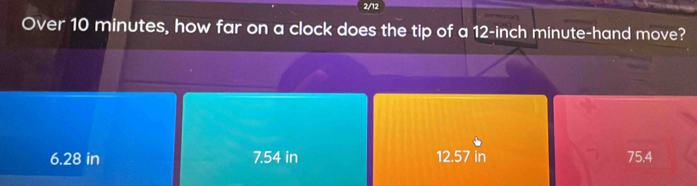 2/12
Over 10 minutes, how far on a clock does the tip of a 12-inch minute -hand move?
6.28 in 7.54 in 12.57 in 75.4