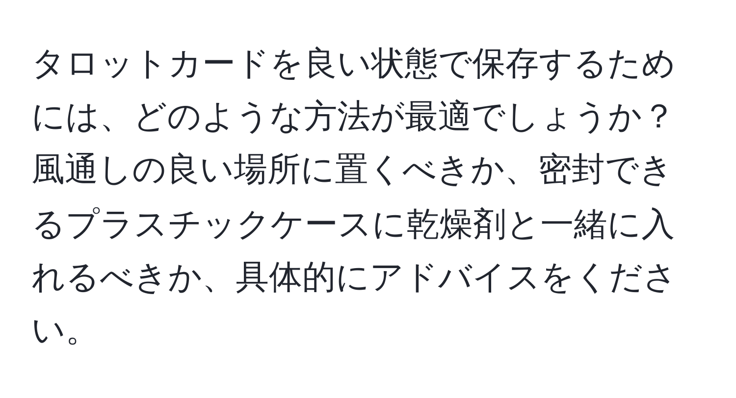 タロットカードを良い状態で保存するためには、どのような方法が最適でしょうか？風通しの良い場所に置くべきか、密封できるプラスチックケースに乾燥剤と一緒に入れるべきか、具体的にアドバイスをください。