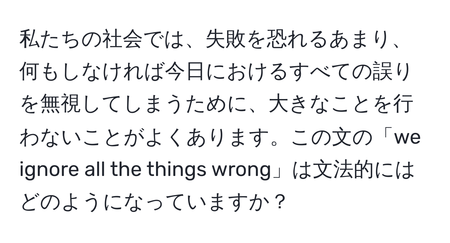 私たちの社会では、失敗を恐れるあまり、何もしなければ今日におけるすべての誤りを無視してしまうために、大きなことを行わないことがよくあります。この文の「we ignore all the things wrong」は文法的にはどのようになっていますか？