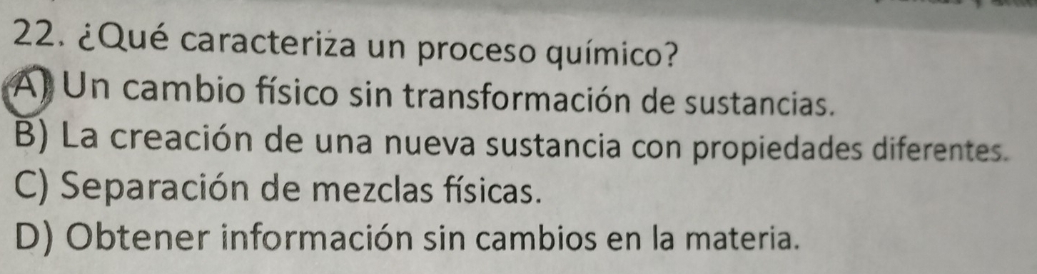 ¿Qué caracteriza un proceso químico?
A) Un cambio físico sin transformación de sustancias.
B) La creación de una nueva sustancia con propiedades diferentes.
C) Separación de mezclas físicas.
D) Obtener información sin cambios en la materia.