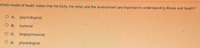 Which model of health states that the body, the mind, and the environment are important in understanding illness and health?
A. psychological
B. humoral
C. biopsychosocial
D. physiological