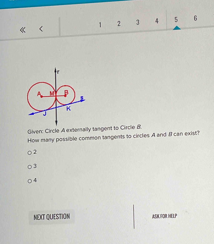 1 2 3 4 5 6
<
Given: Circle  A externally tangent to Circle B.
How many possible common tangents to circles A and B can exist?
2
3
4
NEXT QUESTION ASK FOR HELP