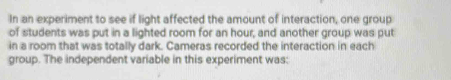 In an experiment to see if light affected the amount of interaction, one group 
of students was put in a lighted room for an hour, and another group was put 
in a room that was totally dark. Cameras recorded the interaction in each 
group. The independent variable in this experiment was: