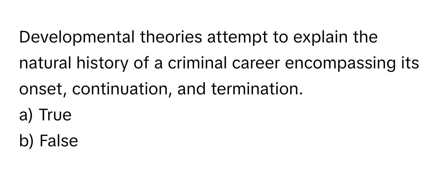 Developmental theories attempt to explain the natural history of a criminal career encompassing its onset, continuation, and termination.

a) True 
b) False