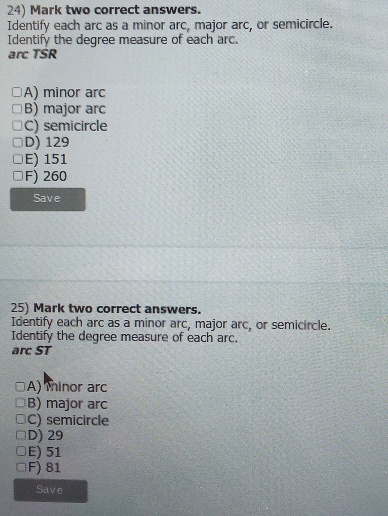 Mark two correct answers.
Identify each arc as a minor arc, major arc, or semicircle.
Identify the degree measure of each arc.
arc TSR
A) minor arc
B) major arc
C) semicircle
D) 129
E) 151
F) 260
Save
25) Mark two correct answers.
Identify each arc as a minor arc, major arc, or semicircle.
Identify the degree measure of each arc.
arc ST
A) minor arc
B) major arc
C) semicircle
D) 29
E) 51
F) 81
Save