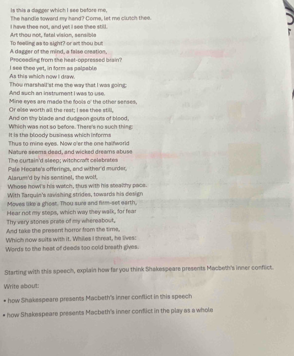 Is this a dagger which I see before me, 
The handle toward my hand? Come, let me clutch thee. 
I have thee not, and yet I see thee still. 
Art thou not, fatal vision, sensible 
To feeling as to sight? or art thou but 
A dagger of the mind, a false creation, 
Proceeding from the heat-oppressed brain? 
I see thee yet, in form as palpable 
As this which now I draw. 
Thou marshall'st me the way that I was going; 
And such an instrument I was to use. 
Mine eyes are made the fools o' the other senses, 
Or else worth all the rest; I see thee still, 
And on thy blade and dudgeon gouts of blood, 
Which was not so before. There's no such thing: 
It is the bloody business which informs 
Thus to mine eyes. Now o'er the one halfworld 
Nature seems dead, and wicked dreams abuse 
The curtain'd sleep; witchcraft celebrates 
Pale Hecate's offerings, and wither'd murder, 
Alarum'd by his sentinel, the wolf, 
Whose howl's his watch, thus with his stealthy pace. 
With Tarquin's ravishing strides, towards his design 
Moves like a ghost. Thou sure and firm-set earth, 
Hear not my steps, which way they walk, for fear 
Thy very stones prate of my whereabout, 
And take the present horror from the time, 
Which now suits with it. Whiles I threat, he lives: 
Words to the heat of deeds too cold breath gives. 
Starting with this speech, explain how far you think Shakespeare presents Macbeth's inner conflict. 
Write about: 
how Shakespeare presents Macbeth’s inner conflict in this speech 
how Shakespeare presents Macbeth’s inner conflict in the play as a whole