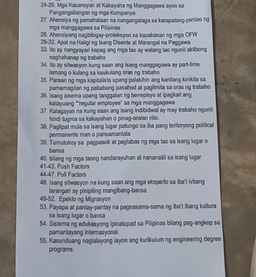 24-26. Mga Kasanayan at Kakayaha ng Manggagawa ayon sa
Pangangailangan ng mga Kompanya
27 Ahensiya ng pamahalaan na nangangalaga sa karapatang-pantao ng
mga manggagawa sa Pilipinas
28. Ahensiyang nagbibigay-proteksyon sa kapakanan ng mga OFW
29-32. Apat na Haligi ng Isang Disente at Marangal na Paggawa
33. Ito ay nangyayari kapag ang mga tao ay walang tao ngunit aktibong
naghahanap ng trabaho
34. Ito ay sitwasyon kung saan ang isang manggagawa ay part-time
lamang o kulang sa kaukulang oras ng trabaho
35. Paraan ng mga kapitalista upang palakihin ang kanilang kinikita sa
pamamagitan ng pababang pasahod at paglimita sa oras ng trabaho
36. Isang iskema upang tanggalan ng benepisyo at ipagkait ang
katayuang “"regular employee” sa mga manggagawa
37 Kalagayan na kung saan ang isang indibidwal ay may trabaho ngunit
hindi tugma sa kakayahan o pinag-aralan nito.
38. Paglipat mula sa isang lugar patungo sa iba pang teritoryong political
permanente man o pansamantala
39. Tumutukoy sa pagpasok at paglabas ng mga tao sa isang lugar o
bansa
40. bilang ng mga taong nandarayuhan at nananatili sa isang lugar
41-43. Push Faclors
44-47. Pull Faclors
48. Isang sitwasyon na kung saan ang mga eksperto sa iba't ivbang
larangan ay pinipiling mangibang-bansa
49-52. Epekto ng Migrasyon
53. Payapa at pantay-pantay na pagsasama-sama ng iba't ibang kultura
sa isang lugar o bansa
54. Sistema ng edukasyong ipinatupad sa Pilipinas bilang pag-angkop sa
pamantayang internasyonal.
55. Kasunduang naglalayong iayon ang kurikulum ng engineering degree
programs.