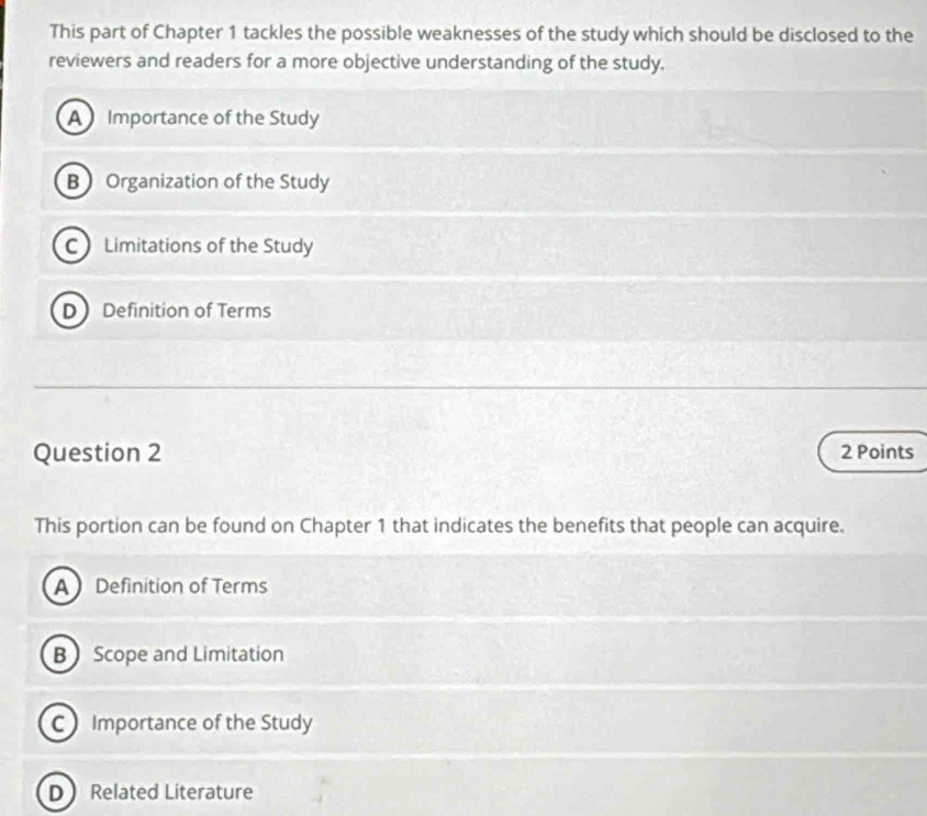 This part of Chapter 1 tackles the possible weaknesses of the study which should be disclosed to the
reviewers and readers for a more objective understanding of the study.
A Importance of the Study
B Organization of the Study
C Limitations of the Study
D Definition of Terms
Question 2 2 Points
This portion can be found on Chapter 1 that indicates the benefits that people can acquire.
A Definition of Terms
B Scope and Limitation
C Importance of the Study
D Related Literature