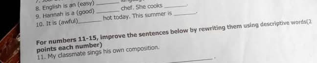 English is an (easy)_ 
9. Hannah is a (good) _chef. She cooks __. 
10. It is (awful) _hot today. This summer is . 
For numbers 11-15, improve the sentences below by rewriting them using descriptive words(2 
points each number) 
11. My classmate sings his own composition._ 
.