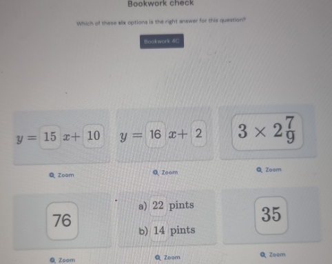 Bookwork check
Which of these six options is the right answer for this question?
Bookwork 4C
y=15x+10 y=16x+2 3* 2 7/9 
Q Zoom Q Zoom QZoom
a) 22 pints 35
76
b) 14 pints
Zoom Zoom Q Zoom