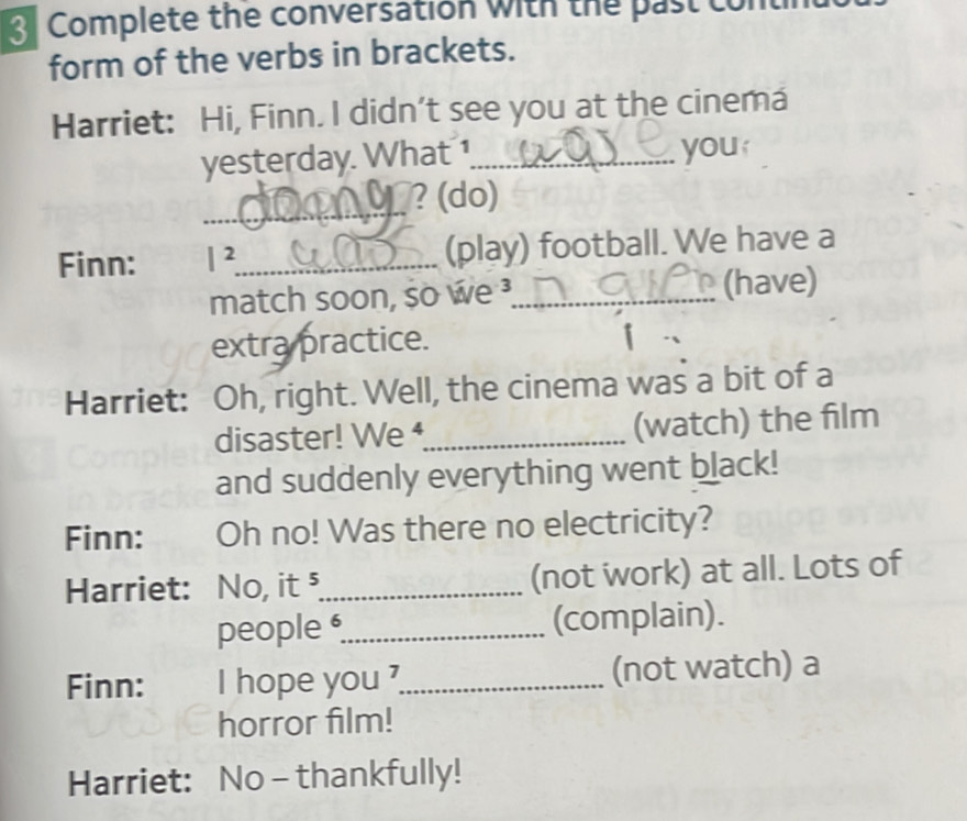 Complete the conversation with the past 
form of the verbs in brackets. 
Harriet: Hi, Finn. I didn’t see you at the cinema 
yesterday. What _you 
_ 
? (do) 
Finn: |^2 _ (play) football. We have a 
match soon, so we _(have) 
extra practice. 
Harriet: Oh, right. Well, the cinema was a bit of a 
disaster! We _(watch) the film 
and suddenly everything went black! 
Finn: Oh no! Was there no electricity? 
Harriet: No, it ⁵_ (not work) at all. Lots of 
people _(complain). 
Finn: I hope you ?_ (not watch) a 
horror film! 
Harriet: No - thankfully!