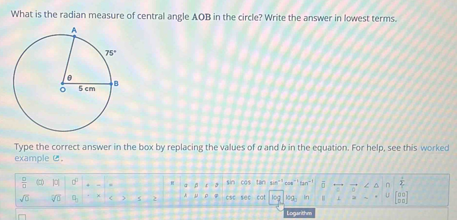 What is the radian measure of central angle AOB in the circle? Write the answer in lowest terms.
Type the correct answer in the box by replacing the values of a and b in the equation. For help, see this worked
exampleC.
 □ /□   () |□ | □^(□) + = sin cos tan sin^(-1) an^(-1) overline □  n / ^ n sumlimits _i^(s
π a β ε 9
sqrt(□) sqrt [□ ]□ ) □ _□  × < > > A μ ρ φ CSC sec cot log log _□  In
beginbmatrix □ □  □ □ endbmatrix
Logarithm