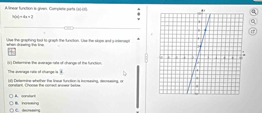 A linear function is given. Complete parts (a )-(d
h(x)=4x+2
a
B
Use the graphing tool to graph the function. Use the slope and y-intercept
when drawing the line. 
(c) Determine the average rate of change of the function. 
The average rate of change is overline 4. 
(d) Determine whether the linear function is increasing, decreasing, or
constant. Choose the correct answer below.
A. constant
B. increasing
C. decreasing